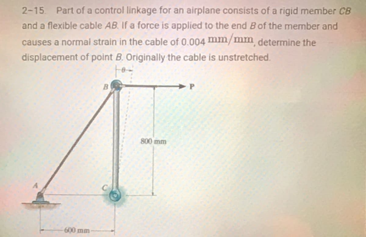 2-15. Part of a control linkage for an airplane consists of a rigid member CB
and a flexible cable AB. If a force is applied to the end Bof the member and
causes a normal strain in the cable of 0.004 mm/mm determine the
displacement of point B. Originally the cable is unstretched.
> P
800 mm
600mm
