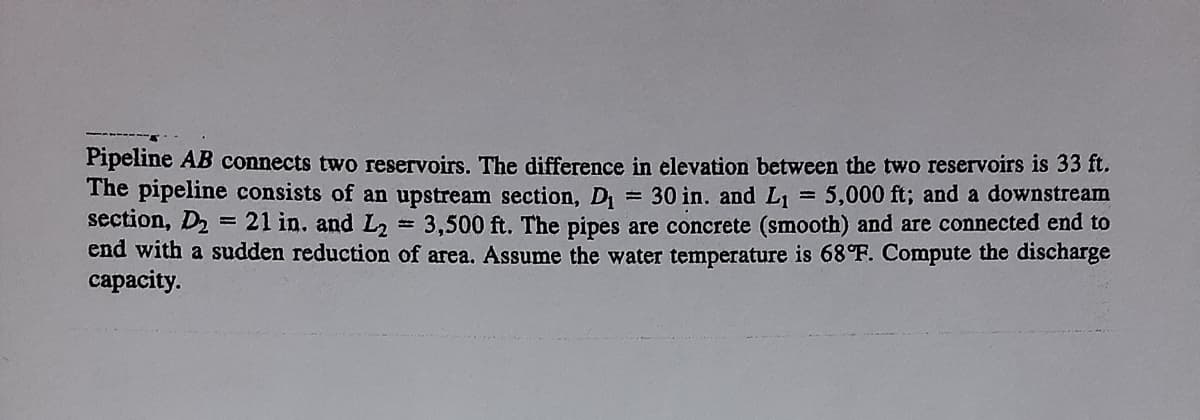 Pipeline AB connects two reservoirs. The difference in elevation between the two reservoirs is 33 ft.
The pipeline consists of an upstream section, D1
section, D2
end with a sudden reduction of area. Assume the water temperature is 68°F. Compute the discharge
сарacity.
= 30 in. and L1
21 in. and L2 = 3,500 ft. The pipes are concrete (smooth) and are connected end to
5,000 ft; and a downstream
