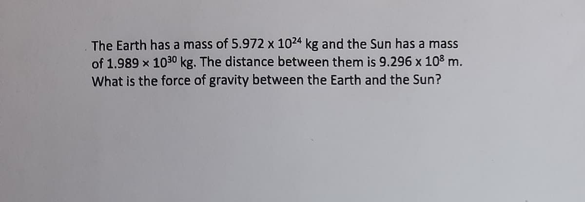The Earth has a mass of 5.972 x 1024 kg and the Sun has a mass
of 1.989 x 1030 kg. The distance between them is 9.296 x 108 m.
What is the force of gravity between the Earth and the Sun?
