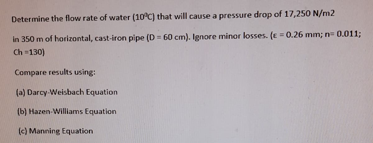 Determine the flow rate of water (10°C) that will cause a pressure drop of 17,250 N/m2
in 350 m of horizontal, cast-iron pipe (D = 60 cm). Ignore minor losses. (ɛ = 0.26 mm; n= 0.011;
Ch =130)
Compare results using:
(a) Darcy-Weisbach Equation
(b) Hazen-Williams Equation
(c) Manning Equation
