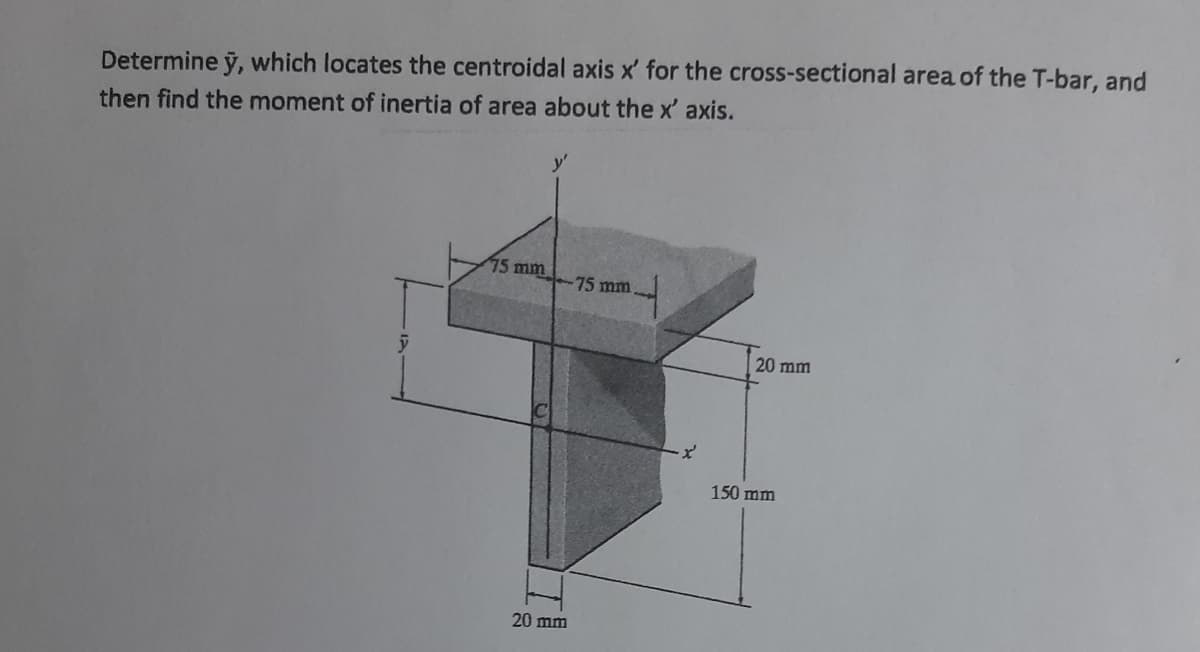 Determine ỹ, which locates the centroidal axis x' for the cross-sectional area of the T-bar, and
then find the moment of inertia of area about the x' axis.
75 mm
75 mm
20 mm
150 mm
20 mm
