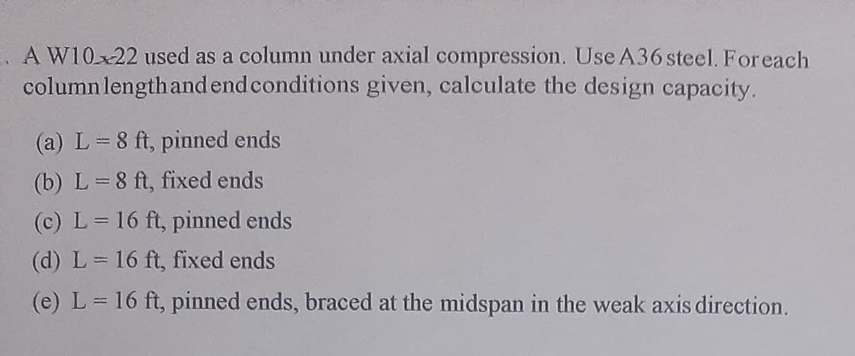A W10x22 used as a column under axial compression. Use A36 steel. For each
column length and end conditions given, calculate the design capacity.
(a) L=8 ft, pinned ends
(b) L=8 ft, fixed ends
(c) L = 16 ft, pinned ends
(d) L = 16 ft, fixed ends
(e) L = 16 ft, pinned ends, braced at the midspan in the weak axis direction.