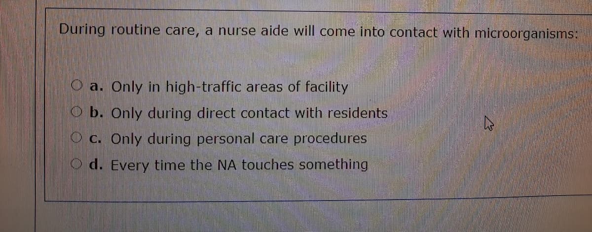 During routine care, a nurse aide will come into contact with microorganisms:
a. Only in high-traffic areas of facility
b. Only during direct contact with residents
C. Only during personal care procedures
O d. Every time the NA touches something
