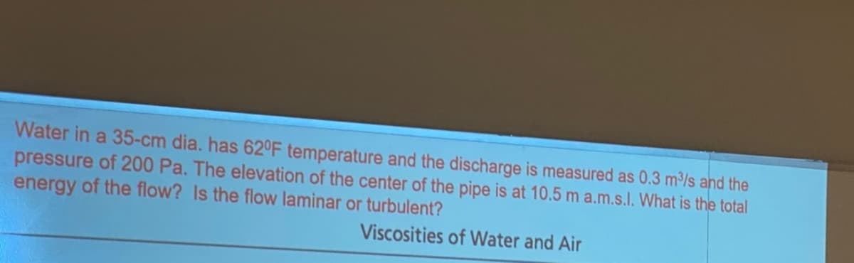 Water in a 35-cm dia. has 62°F temperature and the discharge is measured as 0.3 m/s and the
pressure of 200 Pa. The elevation of the center of the pipe is at 10.5 m a.m.s.l. What is the total
energy of the flow? Is the flow laminar or turbulent?
Viscosities of Water and Air
