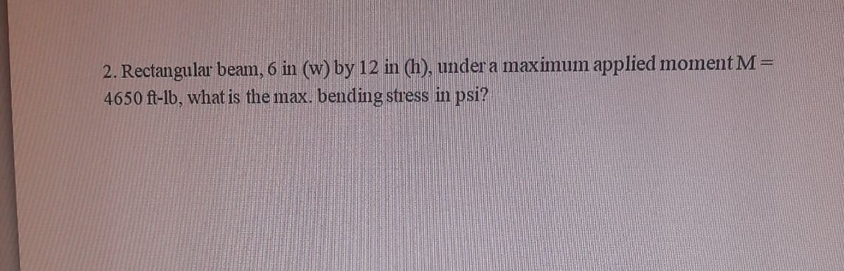 2. Rectangular beam, 6 in (w) by 12 in (h), under a maximum applied moment M =
4650 ft-lb, what is the max. bending stress in psi?