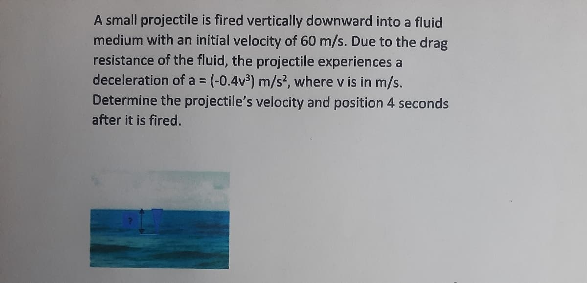 A small projectile is fired vertically downward into a fluid
medium with an initial velocity of 60 m/s. Due to the drag
resistance of the fluid, the projectile experiences a
deceleration of a = (-0.4v³) m/s², where v is in m/s.
Determine the projectile's velocity and position 4 seconds
after it is fired.
