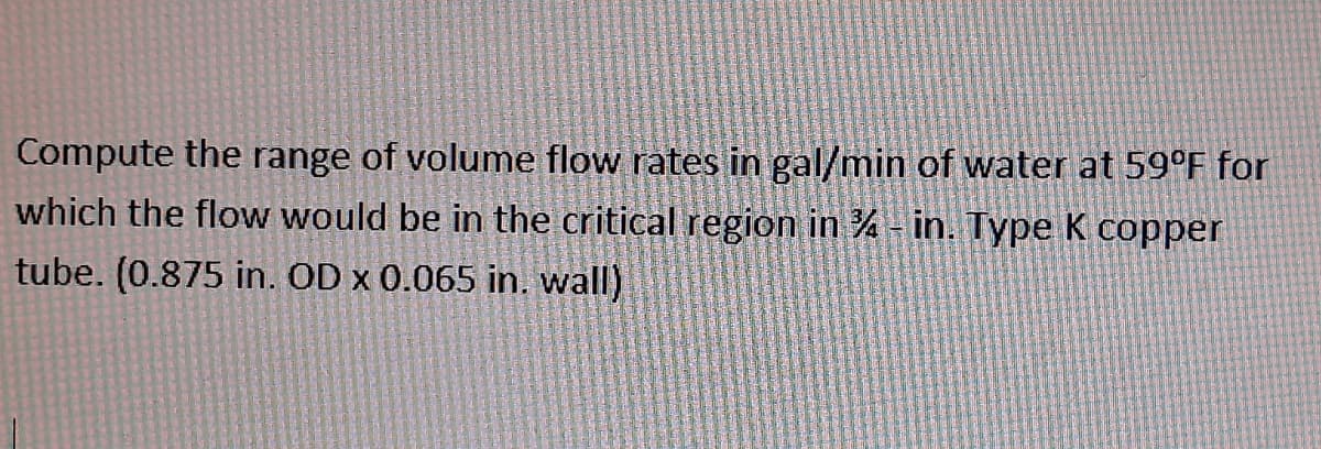 Compute the range of volume flow rates in gal/min of water at 59°F for
which the flow would be in the critical region in % - in. Type K copper
tube. (0.875 in. OD x 0.065 in. wall)
