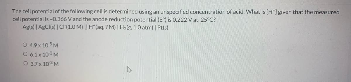 The cell potential of the following cell is determined using an unspecified concentration of acid. What is [H*]given that the measured
cell potential is -0.366 V and the anode reduction potential (E°) is 0.222 V at 25°C?
Ag(s) | AgCI(s) | CI(1.0 M) || H*(aq, ? M) | H2(g, 1.0 atm) | Pt(s)
O 4.9 x 105 M
O 6.1x 102 M
O 3.7 x 103 M
