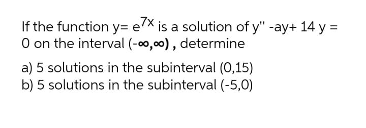 7x
If the function y= e'
O on the interval (-o,00) , determine
is a solution of y" -ay+ 14 y =
a) 5 solutions in the subinterval (0,15)
b) 5 solutions in the subinterval (-5,0)
