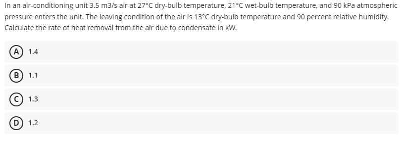 In an air-conditioning unit 3.5 m3/s air at 27°C dry-bulb temperature, 21°C wet-bulb temperature, and 90 kPa atmospheric
pressure enters the unit. The leaving condition of the air is 13°C dry-bulb temperature and 90 percent relative humidity.
Calculate the rate of heat removal from the air due to condensate in kW.
(A) 1.4
(в) 1.1
1.3
D
1.2
