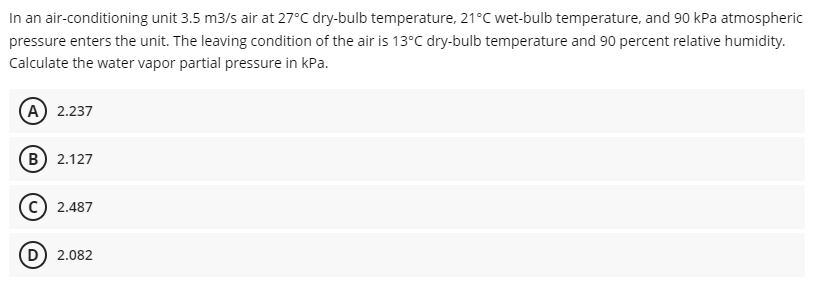 In an air-conditioning unit 3.5 m3/s air at 27°C dry-bulb temperature, 21°C wet-bulb temperature, and 90 kPa atmospheric
pressure enters the unit. The leaving condition of the air is 13°C dry-bulb temperature and 90 percent relative humidity.
Calculate the water vapor partial pressure in kPa.
(A) 2.237
B) 2.127
2.487
D) 2.082
