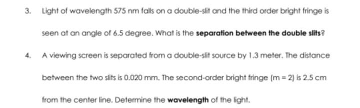 3. Light of wavelength 575 nm falls on a double-slit and the third order bright fringe is
seen at an angle of 6.5 degree. What is the separation between the double slits?
4. A viewing screen is separated from a double-slit source by 1.3 meter. The distance
between the two slits is 0.020 mm. The second-order bright fringe (m2) is 2.5 cm
from the center line. Determine the wavelength of the light.