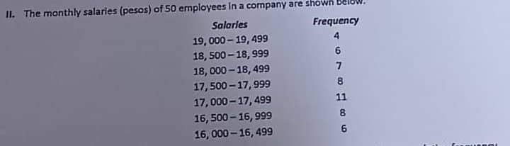 II. The monthly salaries (pesos) of 50 employees in a company are shown
Salaries
19, 000-19, 499
18, 500-18, 999
18,000-18,499
17,500-17,999
17,000-17,499
16,500-16, 999
16, 000-16, 499
Frequency
4
678 H 86
ow.
11