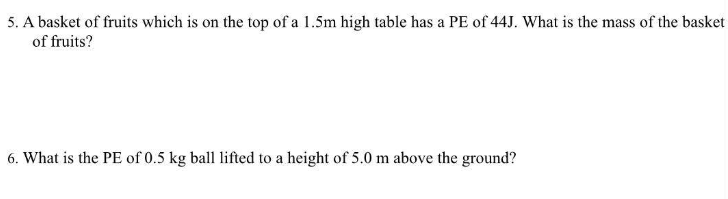 5. A basket of fruits which is on the top of a 1.5m high table has a PE of 44J. What is the mass of the basket
of fruits?
6. What is the PE of 0.5 kg ball lifted to a height of 5.0 m above the ground?