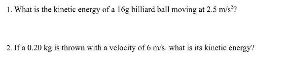 1. What is the kinetic energy of a 16g billiard ball moving at 2.5 m/s²?
2. If a 0.20 kg is thrown with a velocity of 6 m/s. what is its kinetic energy?