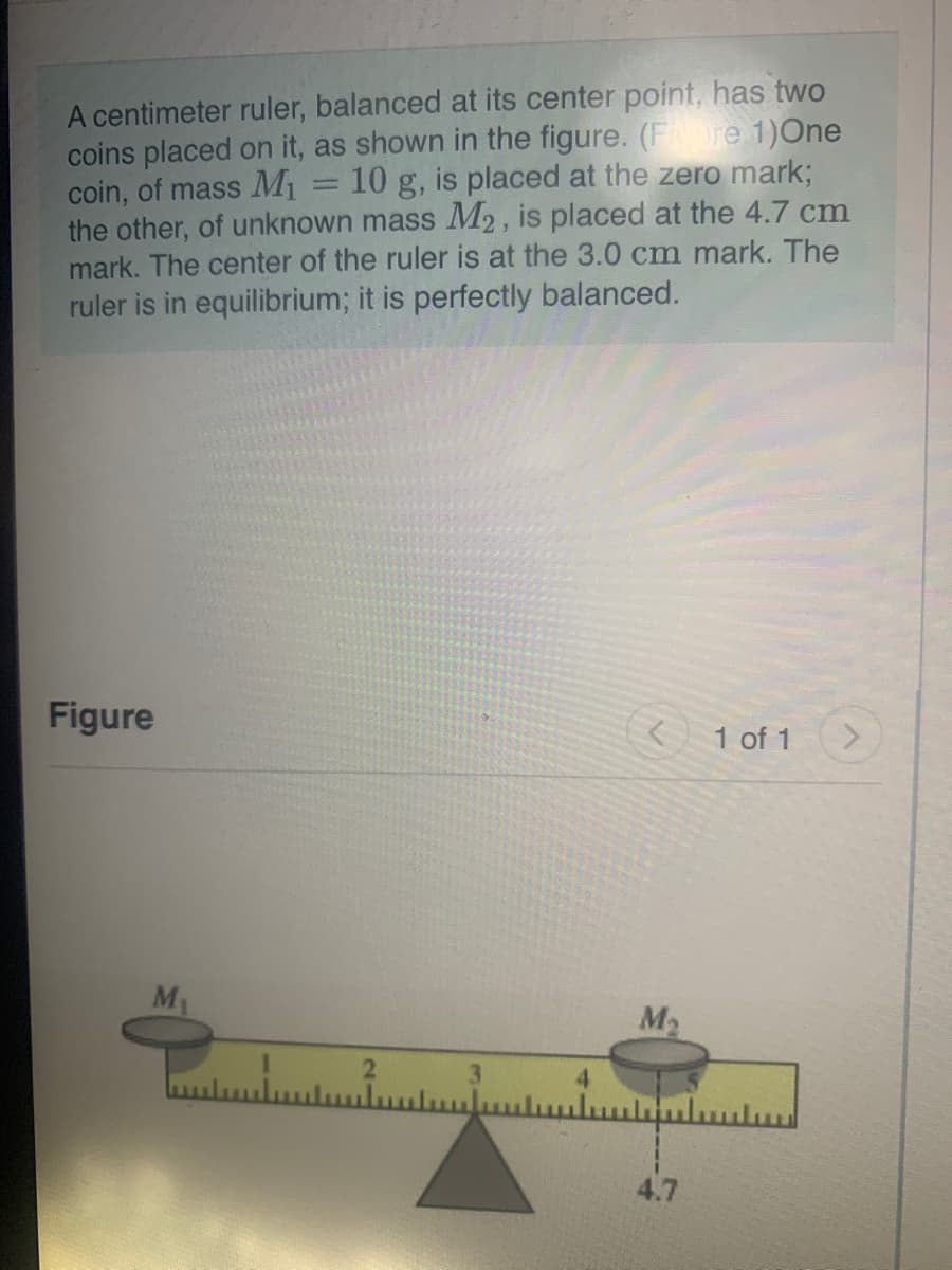 A centimeter ruler, balanced at its center point, has two
coins placed on it, as shown in the figure. (Fre 1)One
coin, of mass M1
the other, of unknown mass M2, is placed at the 4.7 cm
mark. The center of the ruler is at the 3.0 cm mark. The
ruler is in equilibrium; it is perfectly balanced.
10 g, is placed at the zero mark3;
Figure
1 of 1
M
M2
3.
4.7
