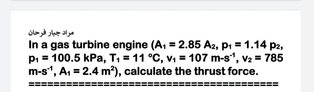 مراد جبار فرحان
In a gas turbine engine (A, = 2.85 A2, p1 = 1.14 p2,
p1 = 100.5 kPa, T, = 11 °C, v1 = 107 m-s1, V2 = 785
m-s", A, = 2.4 m?), calculate the thrust force.
%3D
%3D
===
