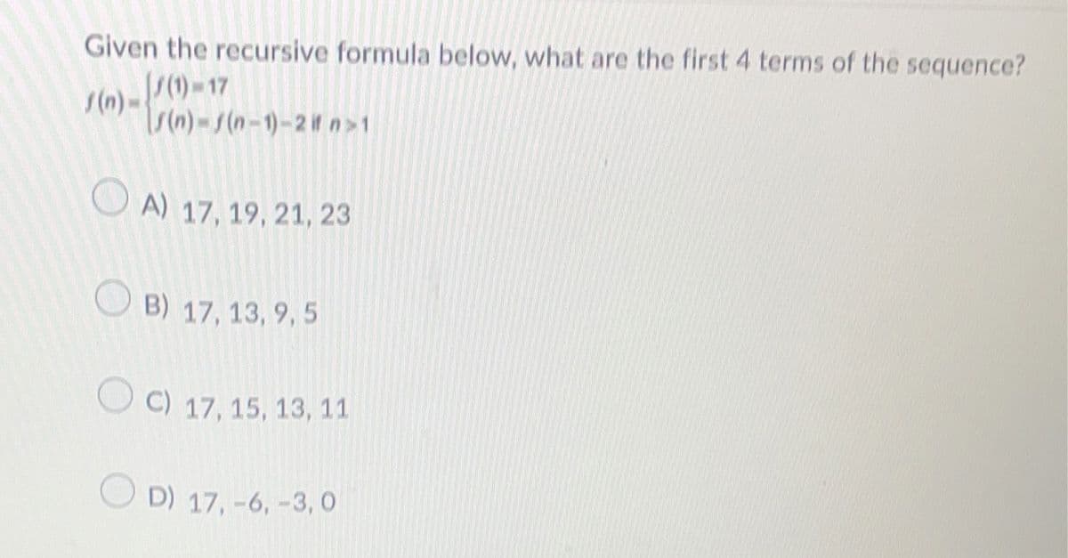 Given the recursive formula below, what are the first 4 terms of the sequence?
(n)-(1)-17
s(n)-f(n-1)-2 it n>1
A) 17, 19, 21, 23
B) 17, 13, 9, 5
OC) 17, 15, 13, 11
OD) 17, -6, -3,0