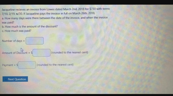 Jacqueline recieves an invoice from Lowes dated March 2nd, 2018 for $730 with terms
7/10, 2/19. n/30. If Jacqueline pays the invoice in full on March 26th, 2018,
a. How many days were there between the date of the invoice, and when the invoice
was paid?
b. How much is the amount of the discount?
c. How much was paid?
Number of days =
Amount of Discount = $
Payment = $
Next Question
(rounded to the nearest cent)
(rounded to the nearest cent)