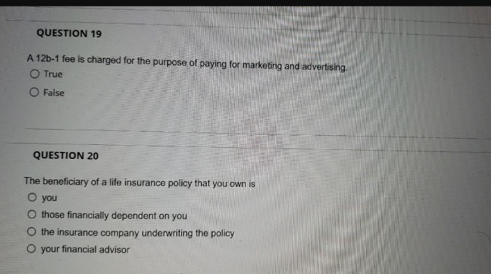 QUESTION 19
A 12b-1 fee is charged for the purpose of paying for marketing and advertising.
O True
False
QUESTION 20
The beneficiary of a life insurance policy that you own is
O you
O those financially dependent on you
O the insurance company underwriting the policy
O your financial advisor