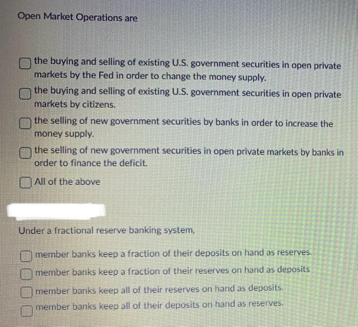 Open Market Operations are
the buying and selling of existing U.S. government securities in open private
markets by the Fed in order to change the money supply.
the buying and selling of existing U.S. government securities in open private
markets by citizens.
the selling of new government securities by banks in order to increase the
money supply.
the selling of new government securities in open private markets by banks in
order to finance the deficit.
All of the above
Under a fractional reserve banking system,
member banks keep a fraction of their deposits on hand as reserves.
member banks keep a fraction of their reserves on hand as deposits
member banks keep all of their reserves on hand as deposits.
member banks keep all of their deposits on hand as reserves.