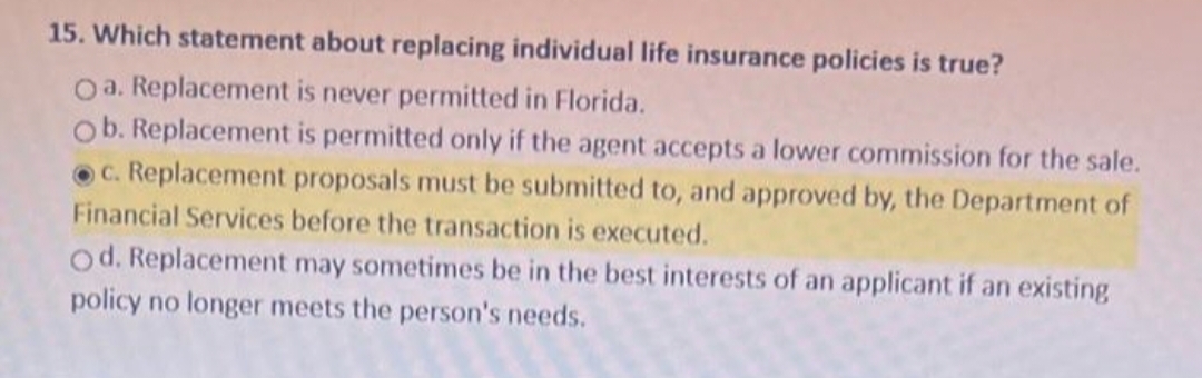 15. Which statement about replacing individual life insurance policies is true?
Oa. Replacement is never permitted in Florida.
Ob. Replacement is permitted only if the agent accepts a lower commission for the sale.
c. Replacement proposals must be submitted to, and approved by, the Department of
Financial Services before the transaction is executed.
Od. Replacement may sometimes be in the best interests of an applicant if an existing
policy no longer meets the person's needs.