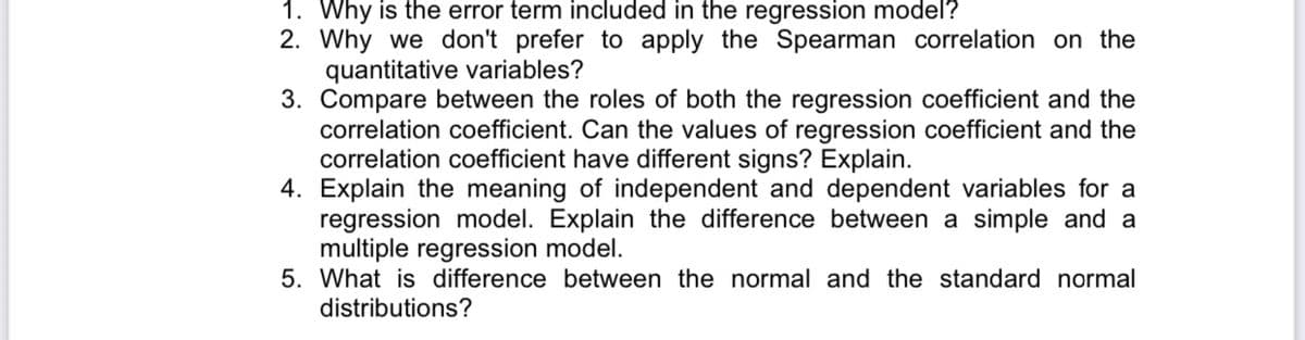 1. Why is the error term included in the regression model?
2. Why we don't prefer to apply the Spearman correlation on the
quantitative variables?
3. Compare between the roles of both the regression coefficient and the
correlation coefficient. Can the values of regression coefficient and the
correlation coefficient have different signs? Explain.
4. Explain the meaning of independent and dependent variables for a
regression model. Explain the difference between a simple and a
multiple regression model.
5. What is difference between the normal and the standard normal
distributions?
