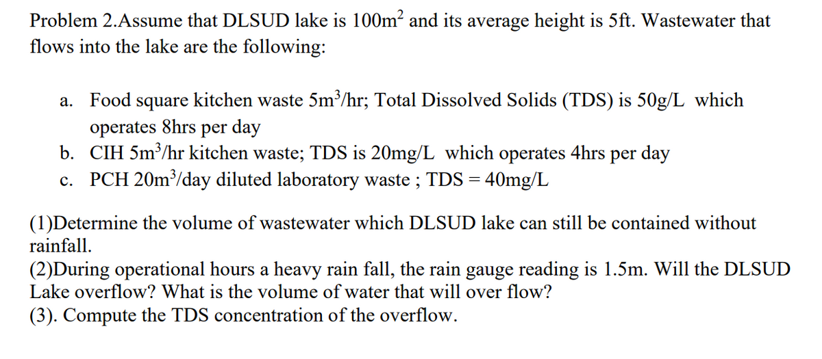 Problem 2.Assume that DLSUD lake is 100m? and its average height is 5ft. Wastewater that
flows into the lake are the following:
Food square kitchen waste 5m³/hr; Total Dissolved Solids (TDS) is 50g/L which
operates 8hrs per day
b. CIH 5m³/hr kitchen waste; TDS is 20mg/L which operates 4hrs per day
c. PCH 20m³/day diluted laboratory waste ; TDS = 40mg/L
а.
(1)Determine the volume of wastewater which DLSUD lake can still be contained without
rainfall.
(2)During operational hours a heavy rain fall, the rain gauge reading is 1.5m. Will the DLSUD
Lake overflow? What is the volume of water that will over flow?
(3). Compute the TDS concentration of the overflow.
