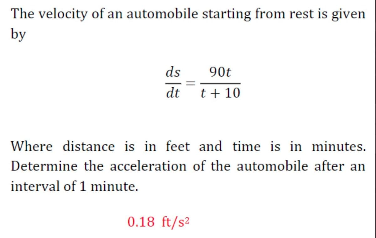 The velocity of an automobile starting from rest is given
by
ds
90t
dt
t + 10
Where distance is in feet and time is in minutes.
Determine the acceleration of the automobile after an
interval of 1 minute.
0.18 ft/s²
