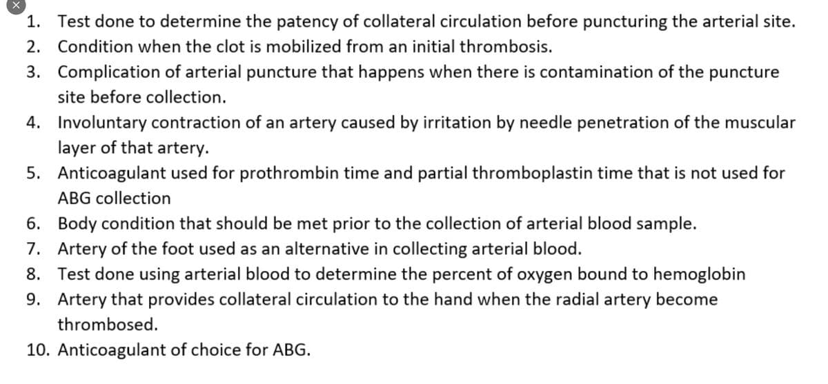 1. Test done to determine the patency of collateral circulation before puncturing the arterial site.
2. Condition when the clot is mobilized from an initial thrombosis.
3. Complication of arterial puncture that happens when there is contamination of the puncture
site before collection.
4. Involuntary contraction of an artery caused by irritation by needle penetration of the muscular
layer of that artery.
5. Anticoagulant used for prothrombin time and partial thromboplastin time that is not used for
ABG collection
6. Body condition that should be met prior to the collection of arterial blood sample.
7. Artery of the foot used as an alternative in collecting arterial blood.
8. Test done using arterial blood to determine the percent of oxygen bound to hemoglobin
9. Artery that provides collateral circulation to the hand when the radial artery become
thrombosed.
10. Anticoagulant of choice for ABG.
