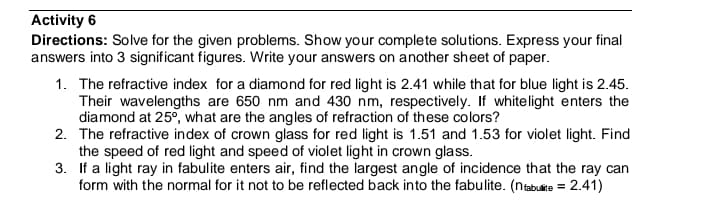 Activity 6
Directions: Solve for the given problems. Show your complete solutions. Express your final
answers into 3 significant figures. Write your answers on another sheet of paper.
1. The refractive index for a diamond for red light is 2.41 while that for blue light is 2.45.
Their wavelengths are 650 nm and 430 nm, respectively. If whitelight enters the
diamond at 25°, what are the angles of refraction of these colors?
2. The refractive index of crown glass for red light is 1.51 and 1.53 for violet light. Find
the speed of red light and speed of violet light in crown glass.
3. If a light ray in fabulite enters air, find the largest angle of incidence that the ray can
form with the normal for it not to be reflected back into the fabulite. (nabulite = 2.41)
