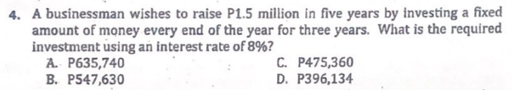 4. A businessman wishes to raise P1.5 million in five years by investing a fixed
amount of money every end of the year for three years. What is the required
investment using an interest rate of 8%?
A. P635,740
B. P547,630
C. P475,360
D. P396,134