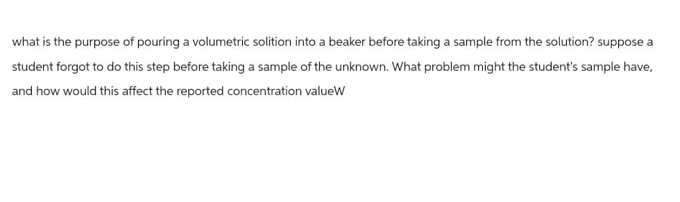 what is the purpose of pouring a volumetric solition into a beaker before taking a sample from the solution? suppose a
student forgot to do this step before taking a sample of the unknown. What problem might the student's sample have,
and how would this affect the reported concentration valueW