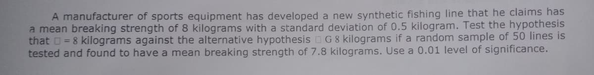 A manufacturer of sports equipment has developed a new synthetic fishing line that he claims has
a mean breaking strength of 8 kilograms with a standard deviation of 0.5 kilogram. Test the hypothesis
that 0= 8 kilograms against the alternative hypothesis OG8 kilograms if a random sample of 50 lines is
tested and found to have a mean breaking strength of 7.8 kilograms. Use a 0.01 level of significance.
