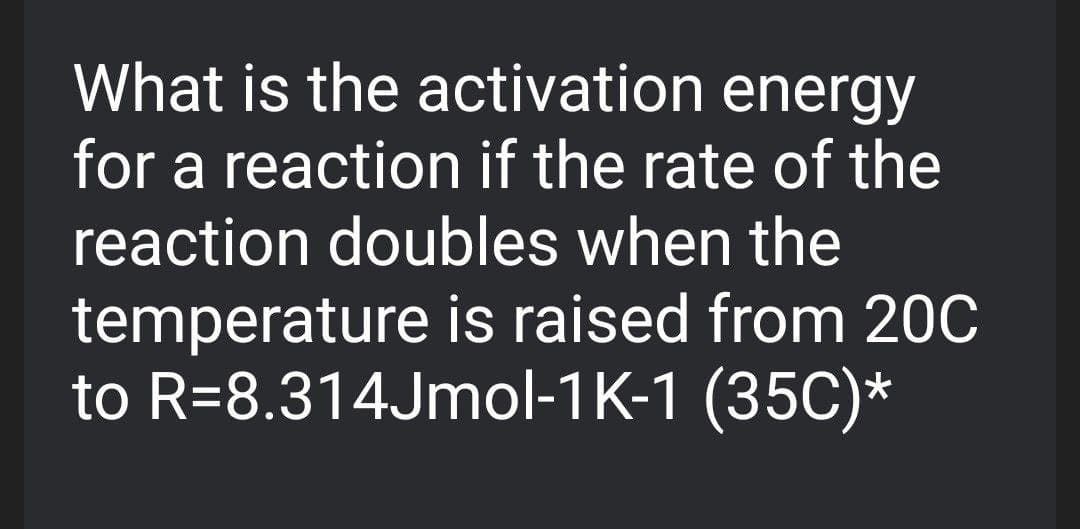 What is the activation energy
for a reaction if the rate of the
reaction doubles when the
temperature is raised from 20C
to R=8.314Jmol-1K-1 (35C)*
