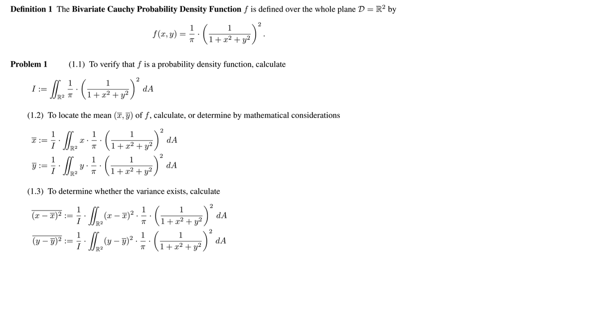 Definition 1 The Bivariate Cauchy Probability Density Function f is defined over the whole plane D = R² by
1
f(x, y)
1
+ x2 + y?
Problem 1
(1.1) To verify that f is a probability density function, calculate
2
1
T:=
dA
1+ x2
+ y?
(1.2) To locate the mean (7, g) of f, calculate, or determine by mathematical considerations
1
x :=
I
1
1
dA
1+ x2 + y2
2
1
1
I
(1+x² +
(1.3) To determine whether the variance exists, calculate
2
1
(x – x)²
dA
1+ x2 + y?
R2
1
(y – 9)²
(y – 7)² . -
dA
1+ x² + y²,
I
R2
