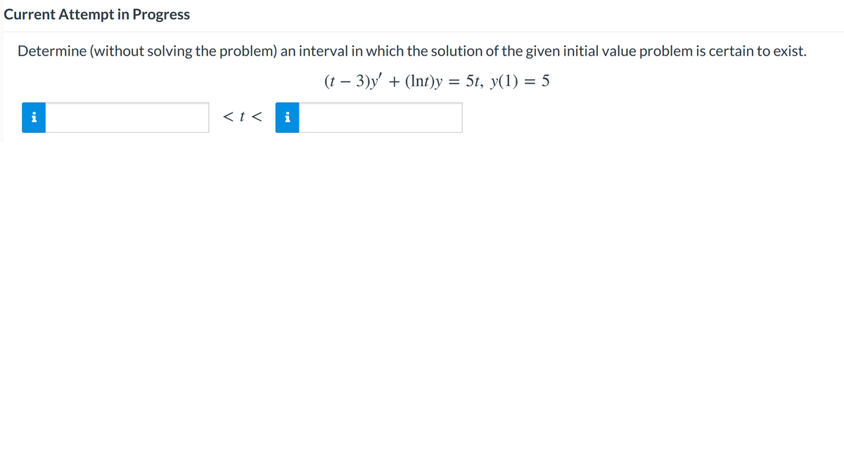 Current Attempt in Progress
Determine (without solving the problem) an interval in which the solution of the given initial value problem is certain to exist.
- 3)y' + (Inf)y = 5t, y(1) = 5
i
<t <
