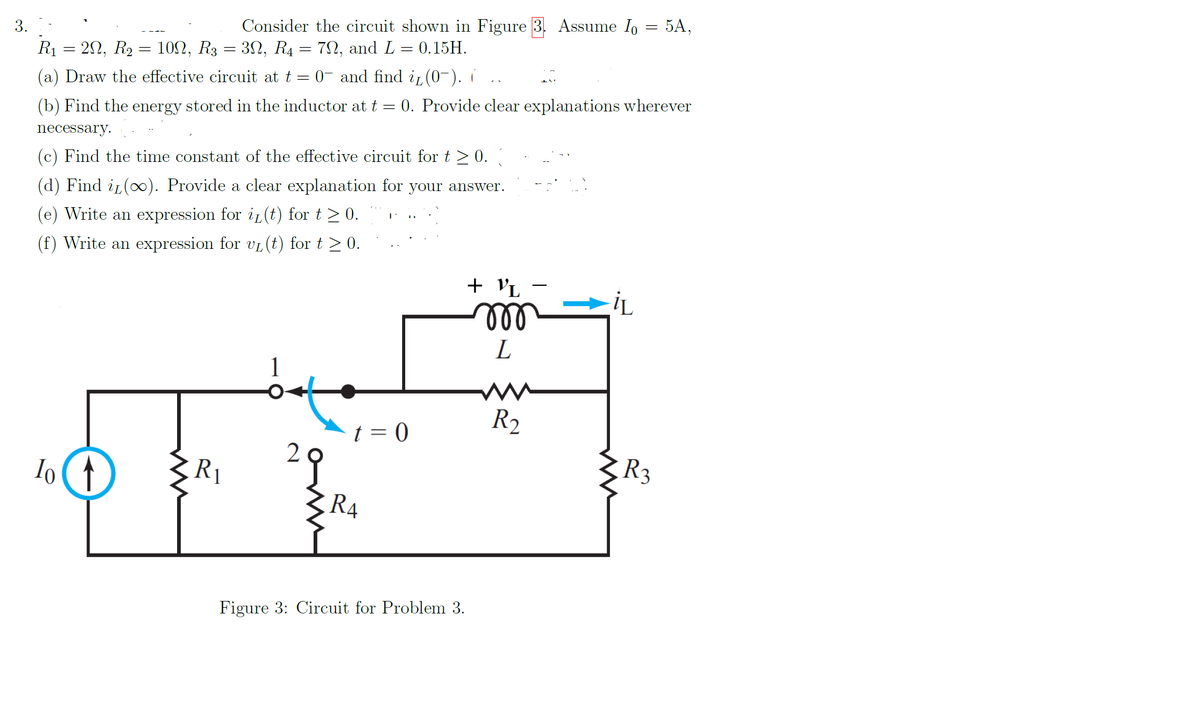 3.
Consider the circuit shown in Figure 3. Assume I, = 5A,
R1 = 20, R2 = 102, R3 = 3N, R4 = 72, and L = 0.15H.
(a) Draw the effective circuit at t = 0- and find i (0-). í
(b) Find the energy stored in the inductor at t = 0. Provide clear explanations wherever
necessary.
(c) Find the time constant of the effective circuit for t> 0.
(d) Find iL(xx). Provide a clear explanation for your answer.
(e) Write an expression for i(t) for t > 0.
(f) Write an expression for vL (t) for t > 0.
+ VL
all
L
1
R2
t = 0
29
RA
Io t
R1
R3
Figure 3: Circuit for Problem 3.
