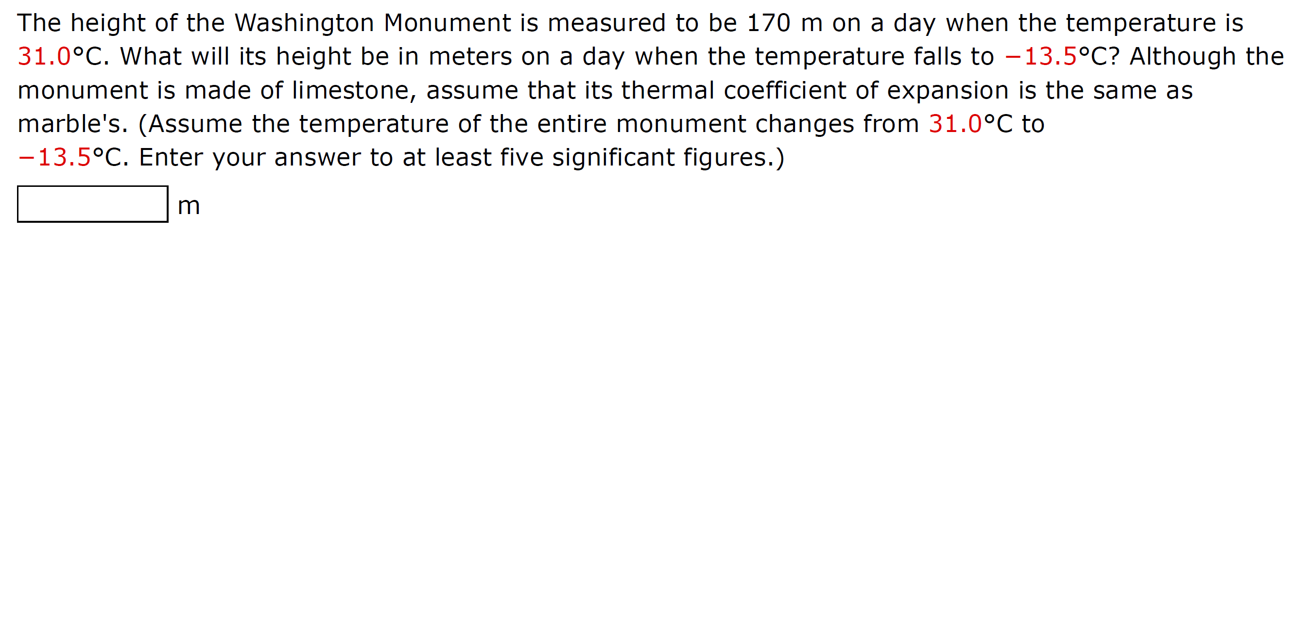 The height of the Washington Monument is measured to be 170 m on a day when the temperature is
31.0°C. What will its height be in meters on a day when the temperature falls to –13.5°C? Although the
monument is made of limestone, assume that its thermal coefficient of expansion is the same as
marble's. (Assume the temperature of the entire monument changes from 31.0°C to
-13.5°C. Enter your answer to at least five significant figures.)
m
