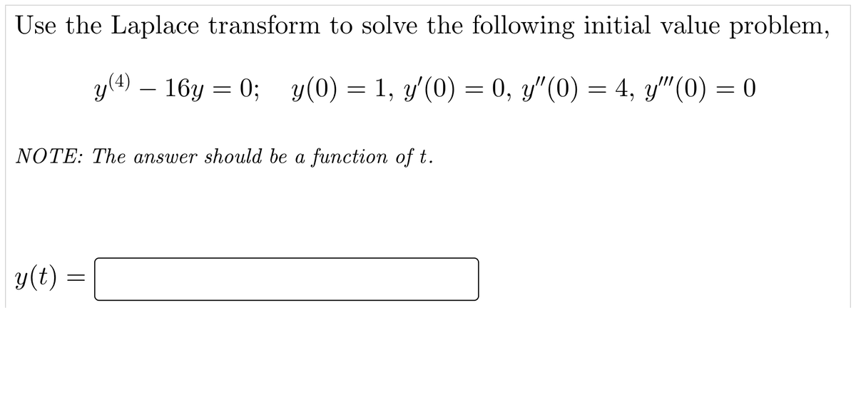 Use the Laplace transform to solve the following initial value problem,
y(4) – 16y = 0; y(0) = 1, y'(0) = 0, y"(0) = 4, y"(0) = 0
NOTE: The answer should be a function of t.
y(t)
