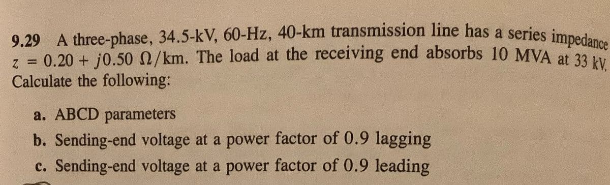 0.20 + j0.50 /km. The load at the receiving end absorbs 10 MVA at 33 kV.
9.29 A three-phase, 34.5-kV, 60-Hz, 40-km transmission line has a series impedance
z = 0.20 + j0.500/km. The load at the receiving end absorbs 10 MVA at 29
Calculate the following:
%3D
a. ABCD parameters
b. Sending-end voltage at a power factor of 0.9 lagging
c. Sending-end voltage at a power factor of 0.9 leading
