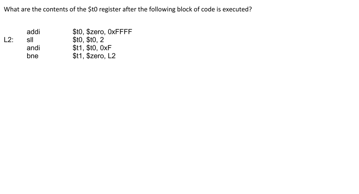 What are the contents of the $t0 register after the following block of code is executed?
$t0, $zero, 0×FFFF
$t0, $t0, 2
$t1, $t0, 0xF
$t1, $zero, L2
addi
L2:
sll
andi
bne
