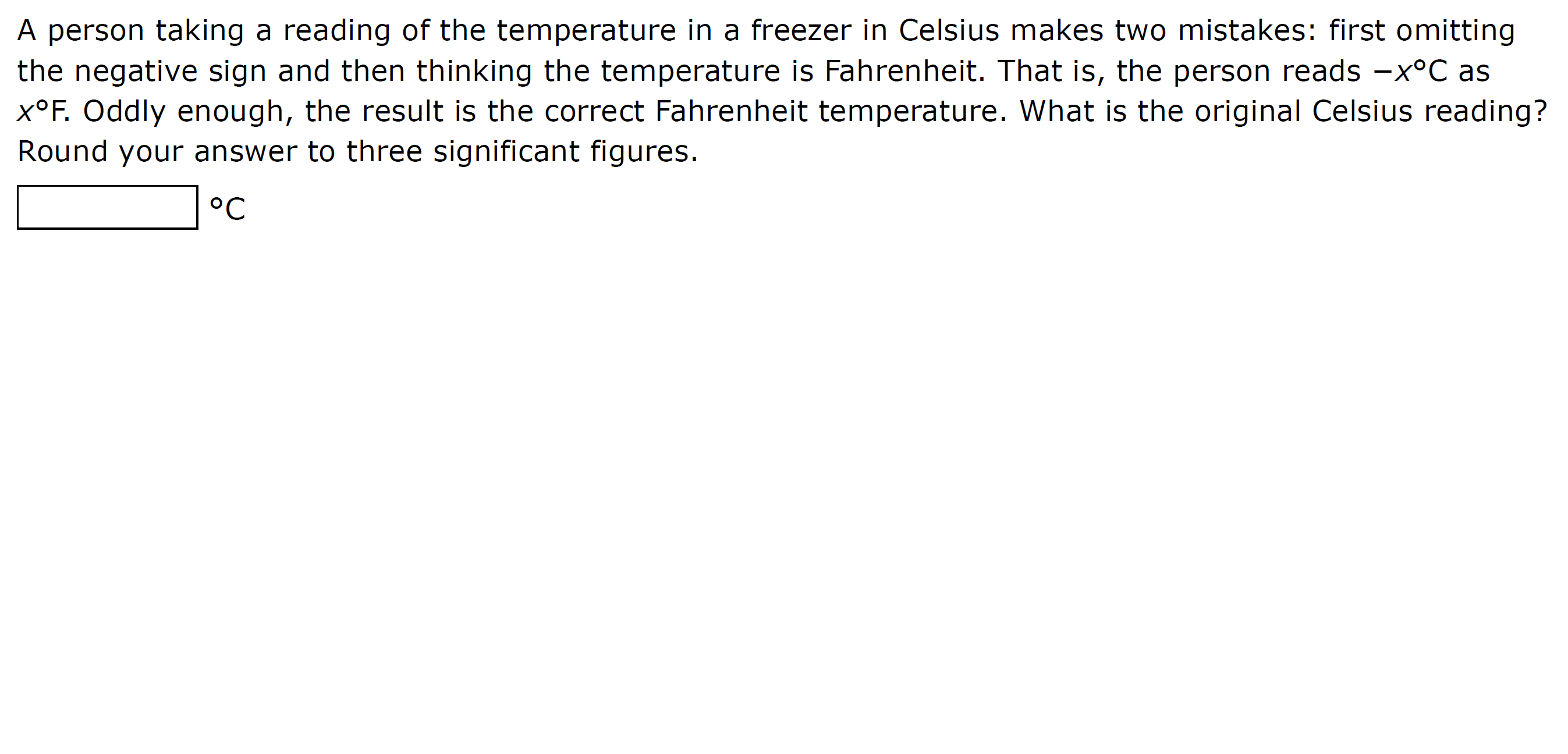 A person taking a reading of the temperature in a freezer in Celsius makes two mistakes: first omitting
the negative sign and then thinking the temperature is Fahrenheit. That is, the person reads -x°C as
X°F. Oddly enough, the result is the correct Fahrenheit temperature. What is the original Celsius reading?
Round your answer to three significant figures.
°C
