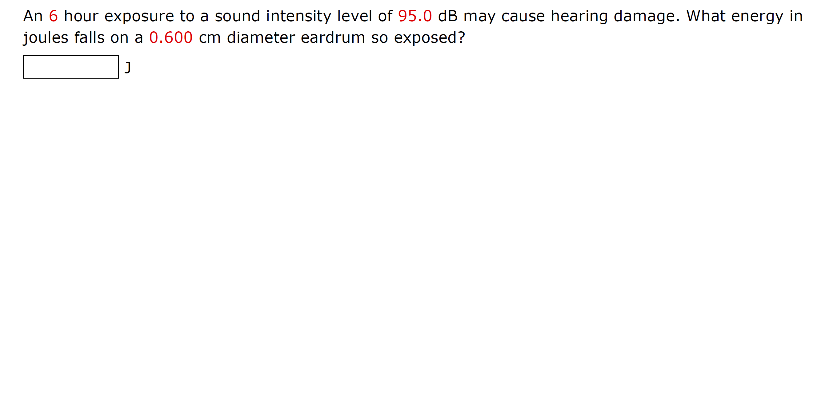 An 6 hour exposure to a sound intensity level of 95.0 dB may cause hearing damage. What energy in
joules falls on a 0.600 cm diameter eardrum so exposed?
