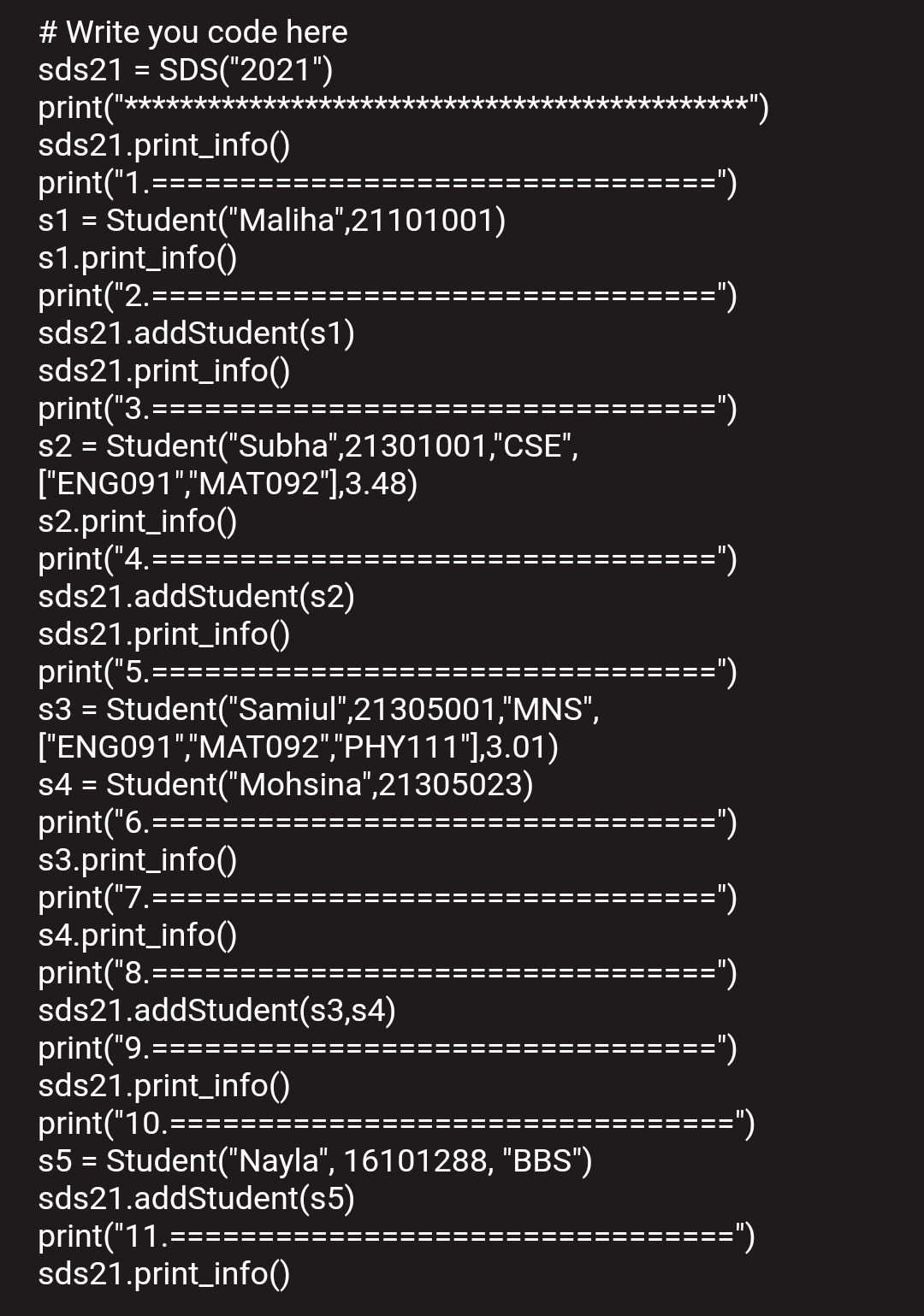 # Write you code here
sds21 = SDS("2021")
print("*********
sds21.print_info()
print("1.=:
s1 = Student("Maliha",21101001)
s1.print_info()
print("2.==
sds21.addStudent(s1)
sds21.print_info()
print("3.======
s2 = Student("Subha",21301001,"CSE",
["ENG091","MATO92"],3.48)
s2.print_info()
print("4.=
sds21.addStudent(s2)
sds21.print_info()
print("5.
s3 = Student("Samiul",21305001,"MNS",
["ENG091","MAT092","PHY111"],3.01)
s4 = Student("Mohsina",21305023)
print("6.=:
s3.print_info()
print("7.===
s4.print_info()
print("8.==
sds21.addStudent(s3,s4)
print("9.=
sds21.print_info()
print("10.==:
s5 = Student("Nayla", 16101288, "BBS")
sds21.addStudent(s5)
print("11.=
sds21.print_info()
*")
========")
==")
")
==")
=====")
===
%D
=======")
===
==")
===")
===========")
===D
=")
=")
