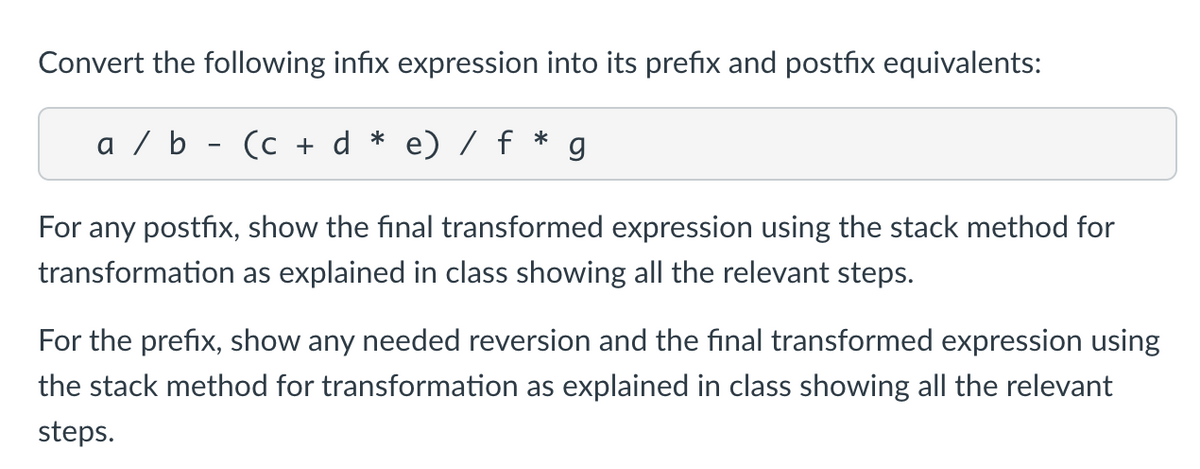 Convert the following infix expression into its prefix and postfix equivalents:
a / b - (c + d * e) / f
*
For any postfix, show the final transformed expression using the stack method for
transformation as explained in class showing all the relevant steps.
For the prefix, show any needed reversion and the final transformed expression using
the stack method for transformation as explained in class showing all the relevant
steps.
