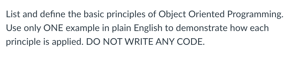 List and define the basic principles of Object Oriented Programming.
Use only ONE example in plain English to demonstrate how each
principle is applied. DO NOT WRITE ANY CODE.
