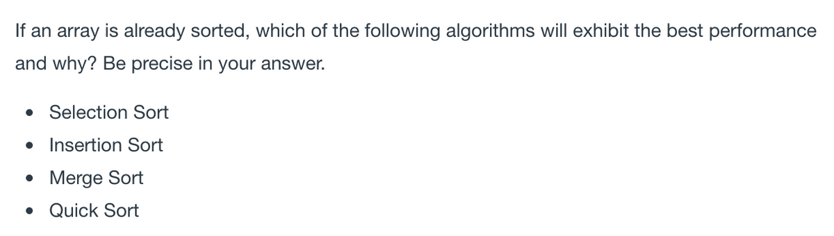 If an array is already sorted, which of the following algorithms will exhibit the best performance
and why? Be precise in your answer.
Selection Sort
Insertion Sort
• Merge Sort
• Quick Sort
