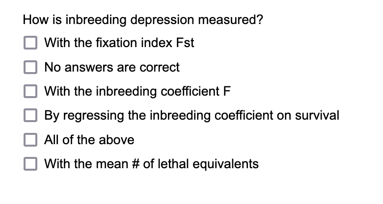 How is inbreeding depression measured?
With the fixation index Fst
No answers are correct
With the inbreeding coefficient F
By regressing the inbreeding coefficient on survival
All of the above
With the mean # of lethal equivalents

