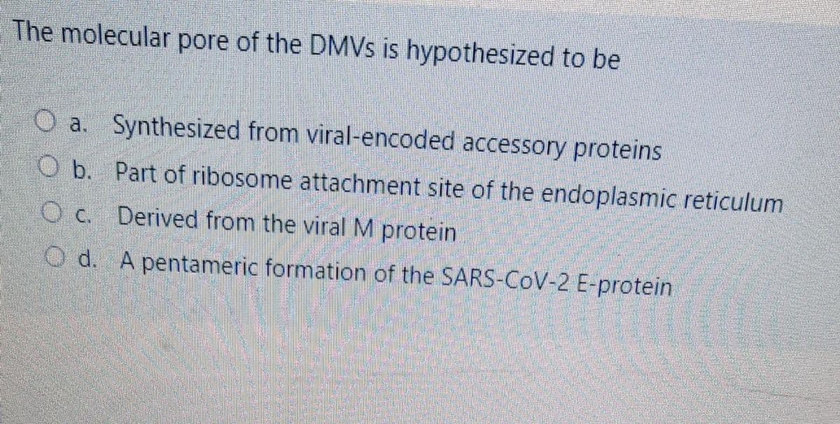 The molecular pore of the DMVS is hypothesized to be
O a. Synthesized from viral-encoded accessory proteins
O b. Part of ribosome attachment site of the endoplasmic reticulum
O C. Derived from the viral M protein
O d. A pentameric formation of the SARS-CoV-2 E-protein
